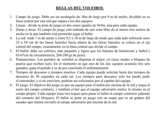 REGLAS DEL VOLEIBOL
1. Campo de juego. Debe ser un rectángulo de 18m de largo por 9 m de ancho, dividido en su
línea central por una red que separa a los dos equipos.
2. Líneas. divide la pista de juego en dos zonas iguales de 9x9m, una para cada equipo.
3. Zonas y áreas :El campo de juego está rodeado de una zona libre de al menos tres metros de
ancho en la que también está permitido jugar el balón
4. La red: mide 1 m de ancho y entre 9,5 a 10 m de largo de modo que cada lado sobresale unos
25 a 50 cm de las líneas laterales hacia afuera de las líneas laterales se coloca en el eje
central del campo, exactamente en la línea central que divide el campo.
5. El balón: debe ser esférico, más pequeño y ligero que los balones de baloncesto y futbol (
65-67cm de circunferencia, 260-280 gr de peso).
6. Puntuaciones: Los partidos de voleibol se disputan al mejor, en cinco tandas o bloques de
puntos que reciben (set). En el momento en que uno de los dos equipos acumula tres sets
ganados, gana el partido y se da por concluido el enfrentamiento.
7. Tiempos de descanso o tiempos muertos. Cada equipo puede solicitar hasta dos tiempos de
descanso de 30 segundos en cada set. Los tiempos para descanso solo los puede pedir
el entrenador, y si no estuviera, podrían ser solicitados por el capitán del equipo.
8. El juego. El objetivo del juego es que un equipo pase el balón por encima de la red y toque el
suelo del campo contrario, y también evitar que el equipo adversario realice lo mismo en el
campo propio. Cada equipo tiene tres toques para pasar el balón al campo contrario (además
del contacto del bloqueo). El balón se pone en juego con un saque que es un golpeo del
sacador que intenta enviarlo al campo adversario por encima de la red.
 