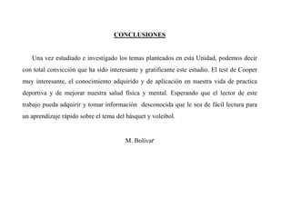 CONCLUSIONES
Una vez estudiado e investigado los temas planteados en esta Unidad, podemos decir
con total convicción que ha sido interesante y gratificante este estudio. El test de Cooper
muy interesante, el conocimiento adquirido y de aplicación en nuestra vida de practica
deportiva y de mejorar nuestra salud física y mental. Esperando que el lector de este
trabajo pueda adquirir y tomar información desconocida que le sea de fácil lectura para
un aprendizaje rápido sobre el tema del básquet y voleibol.
M. Bolívar
 