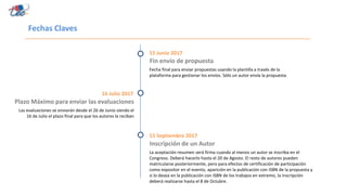 Fechas Claves
Fin envío de propuesta
15 Junio 2017
Fecha final para enviar propuestas usando la plantilla a través de la
plataforma para gestionar los envíos. Sólo un autor envía la propuesta.
Plazo Máximo para enviar las evaluaciones
16 Julio 2017
Las evaluaciones se enviarán desde el 26 de Junio siendo el
16 de Julio el plazo final para que los autores la reciban
Inscripción de un Autor
15 Septiembre 2017
La aceptación resumen será firma cuando al menos un autor se inscriba en el
Congreso. Deberá hacerlo hasta el 20 de Agosto. El resto de autores pueden
matricularse posteriormente, pero para efectos de certificación de participación
como expositor en el evento, aparición en la publicación con ISBN de la propuesta y
si lo desea en la publicación con ISBN de los trabajos en extremo, la inscripción
deberá realizarse hasta el 8 de Octubre.
 