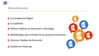 Mesas de Discusión
La competencia Digital
E-ciudadanía
Políticas Publicas en Educación y Tecnología
Metodologías para transformar los procesos formativos
Entornos Flexibles de formación
Calidad en E-learning
 