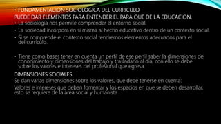 • FUNDAMENTACION SOCIOLOGICA DEL CURRICULO
PUEDE DAR ELEMENTOS PARA ENTENDER EL PARA QUE DE LA EDUCACION.
• La sociología nos permite comprender el entorno social.
• La sociedad incorpora en si misma al hecho educativo dentro de un contexto social.
• Si se comprende el contexto social tendremos elementos adecuados para el
del currículo.
• Tiene como bases tener en cuenta un perfil de ese perfil saber la dimensiones del
conocimiento y dimensiones del trabajo y trasladarlo al día, con ello se debe
sobre los valores e intereses del profesional que egresa.
DIMENSIONES SOCIALES.
Se dan varias dimensiones sobre los valores, que debe tenerse en cuenta:
Valores e intereses que deben fomentar y los espacios en que se deben desarrollar,
esto se requiere de la área social y humanista.
 