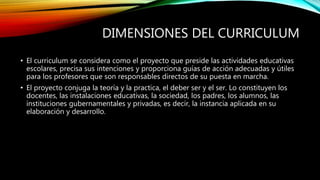 DIMENSIONES DEL CURRICULUM
• El curriculum se considera como el proyecto que preside las actividades educativas
escolares, precisa sus intenciones y proporciona guías de acción adecuadas y útiles
para los profesores que son responsables directos de su puesta en marcha.
• El proyecto conjuga la teoría y la practica, el deber ser y el ser. Lo constituyen los
docentes, las instalaciones educativas, la sociedad, los padres, los alumnos, las
instituciones gubernamentales y privadas, es decir, la instancia aplicada en su
elaboración y desarrollo.
 