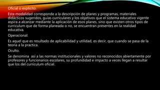 Oficial o explicito.
Esta modalidad corresponde a la descripción de planes y programas, materiales
didácticos sugeridos, guías curriculares y los objetivos que el sistema educativo vigente
aspira a alcanzar mediante la aplicación de esos planes, sino que existen otros tipos de
curriculum que de forma planeada o no, se encuentran presentes en la realidad
educativa.
Operacional.
Es aquel que es resultado de aplicabilidad y utilidad, es decir, que cuando se pasa de la
teoría a la practica.
Oculto.
Se denomina así a las normas institucionales y valores no reconocidos abiertamente por
profesores y funcionarios escolares, su profundidad e impacto a veces llegan a resultar
que los del curriculum oficial.
 
