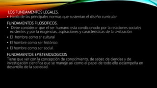 LOS FUNDAMENTOS LEGALES.
• Habla de las principales normas que sustentan el diseño curricular
FUNDAMENTOS FILOSOFICOS.
• Debe considerar que el ser humano esta condicionado por la relaciones sociales
existentes y por la exigencias, aspiraciones y características de la civilización
• El hombre como sr cultural
• El hombre como ser histórico
• El hombre como ser social.
FUNDAMENTOS EPISTEMOLOGICOS
Tiene que ver con la concepción de conocimiento, de saber, de ciencias y de
investigación científica que se maneje así como el papel de todo ello desempeña en
desarrollo de la sociedad.
 