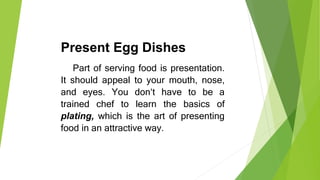 Present Egg Dishes
Part of serving food is presentation.
It should appeal to your mouth, nose,
and eyes. You don‘t have to be a
trained chef to learn the basics of
plating, which is the art of presenting
food in an attractive way.
 