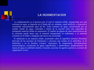 LA SEDIMENTACION La sedimentación es el proceso por el cual el material sólido, transportado por una corriente de agua, se deposita en el fondo del río, embalse, canal artificial, o dispositivo construido especialmente para tal fin. Toda corriente de agua, caracterizada por su caudal, tirante de agua, velocidad y forma de la sección tiene una capacidad de transportar material sólido en suspensión. El cambio de alguna de estas características de la corriente puede hacer que el material transportado se sedimente; o el material existente en el fondo o márgenes del cauce sea erosionado. El sedimento es un material sólido, acumulado sobre la superficie terrestre (litosfera) derivado de las acciones de fenómenos y procesos que actúan en la atmósfera, en la hidrosfera y en la biosfera (vientos, variaciones de temperatura, precipitaciones meteorológicas, circulación de aguas superficiales o subterráneas, desplazamiento de masas de agua en ambiente marino o lacustre, acciones de agentes químicos, acciones de organismos vivos). 