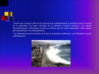 Puesto que la mayor parte de los procesos de sedimentación se producen bajo la acción de la gravedad, las áreas elevadas de la litosfera terrestre tienden a ser sujetas prevalentemente a fenómenos erosivos, mientras que las zonas deprimidas están sujetas prevalentemente a la sedimentación. Las depresiones de la litosfera en la que se acumulan sedimentos, son llamadas cuencas sedimentarias. 