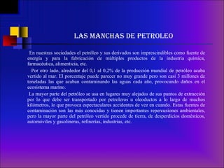 LAS MANCHAS DE PETROLEO En nuestras sociedades el petróleo y sus derivados son imprescindibles como fuente de energía y para la fabricación de múltiples productos de la industria química, farmacéutica, alimenticia, etc.   Por otro lado, alrededor del 0,1 al 0,2% de la producción mundial de petróleo acaba vertido al mar. El porcentaje puede parecer no muy grande pero son casi 3 millones de toneladas las que acaban contaminando las aguas cada año, provocando daños en el ecosistema marino.  La mayor parte del petróleo se usa en lugares muy alejados de sus puntos de extracción por lo que debe ser transportado por petroleros u oleoductos a lo largo de muchos kilómetros, lo que provoca espectaculares accidentes de vez en cuando. Estas fuentes de contaminación son las más conocidas y tienen importantes repercusiones ambientales, pero la mayor parte del petróleo vertido procede de tierra, de desperdicios domésticos, automóviles y gasolineras, refinerías, industrias, etc.   