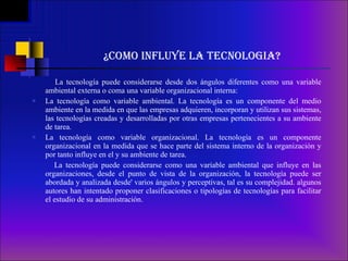 ¿COMO INFLUYE LA TECNOLOGIA? La tecnología puede considerarse desde dos ángulos diferentes como una variable ambiental externa o coma una variable organizacional interna: La tecnología como variable ambiental. La tecnología es un componente del medio ambiente en la medida en que las empresas adquieren, incorporan y utilizan sus sistemas, las tecnologías creadas y desarrolladas por otras empresas pertenecientes a su ambiente de tarea.  La tecnología como variable organizacional. La tecnología es un componente organizacional en la medida que se hace parte del sistema interno de la organización y por tanto influye en el y su ambiente de tarea.    La tecnología puede considerarse como una variable ambiental que influye en las organizaciones, desde el punto de vista de la organización, la tecnología puede ser abordada y analizada desde' varios ángulos y perceptivas, tal es su complejidad. algunos autores han intentado proponer clasificaciones o tipologías de tecnologías para facilitar el estudio de su administración. 