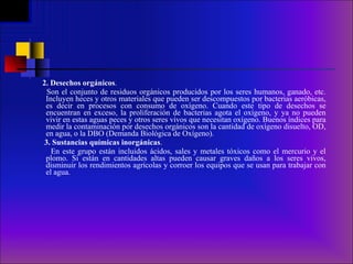 2.   Desechos orgánicos .  Son el conjunto de residuos orgánicos producidos por los seres humanos, ganado, etc. Incluyen heces y otros materiales que pueden ser descompuestos por bacterias aeróbicas, es decir en procesos con consumo de oxígeno. Cuando este tipo de desechos se encuentran en exceso, la proliferación de bacterias agota el oxígeno, y ya no pueden vivir en estas aguas peces y otros seres vivos que necesitan oxígeno. Buenos índices para medir la contaminación por desechos orgánicos son la cantidad de oxígeno disuelto, OD, en agua, o la DBO (Demanda Biológica de Oxígeno).     3. Sustancias químicas inorgánicas . En este grupo están incluidos ácidos, sales y metales tóxicos como el mercurio y el plomo. Si están en cantidades altas pueden causar graves daños a los seres vivos, disminuir los rendimientos agrícolas y corroer los equipos que se usan para trabajar con el agua.     