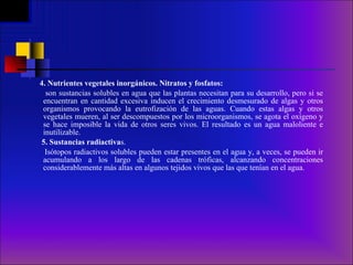 4.   Nutrientes vegetales inorgánicos. Nitratos y fosfatos:  son sustancias solubles en agua que las plantas necesitan para su desarrollo, pero si se encuentran en cantidad excesiva inducen el crecimiento desmesurado de algas y otros organismos provocando la eutrofización de las aguas. Cuando estas algas y otros vegetales mueren, al ser descompuestos por los microorganismos, se agota el oxígeno y se hace imposible la vida de otros seres vivos. El resultado es un agua maloliente e inutilizable.     5. Sustancias radiactiva s. Isótopos radiactivos solubles pueden estar presentes en el agua y, a veces, se pueden ir acumulando a los largo de las cadenas tróficas, alcanzando concentraciones considerablemente más altas en algunos tejidos vivos que las que tenían en el agua.     