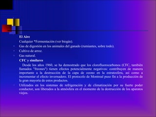 El Aire Cualquier *Fermentación (ver biogás). Gas de digestión en los animales del ganado (rumiantes, sobre todo).  Cultivo de arroz.  Gas natural. CFC y similares Desde los años 1960, se ha demostrado que los clorofluorocarbonos (CFC, también llamados "freones") tienen efectos potencialmente negativos: contribuyen de manera importante a la destrucción de la capa de ozono en la estratosfera, así como a incrementar el efecto invernadero. El protocolo de Montreal puso fin a la producción de la gran mayoría de estos productos. Utilizados en los sistemas de refrigeración y de climatización por su fuerte poder conductor, son liberados a la atmósfera en el momento de la destrucción de los aparatos viejos.  