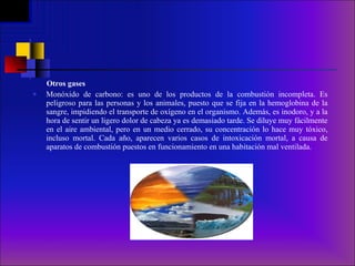 Otros gases Monóxido de carbono: es uno de los productos de la combustión incompleta. Es peligroso para las personas y los animales, puesto que se fija en la hemoglobina de la sangre, impidiendo el transporte de oxígeno en el organismo. Además, es inodoro, y a la hora de sentir un ligero dolor de cabeza ya es demasiado tarde. Se diluye muy fácilmente en el aire ambiental, pero en un medio cerrado, su concentración lo hace muy tóxico, incluso mortal. Cada año, aparecen varios casos de intoxicación mortal, a causa de aparatos de combustión puestos en funcionamiento en una habitación mal ventilada.  