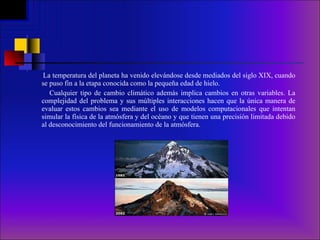 La temperatura del planeta ha venido elevándose desde mediados del siglo XIX, cuando se puso fin a la etapa conocida como la pequeña edad de hielo. Cualquier tipo de cambio climático además implica cambios en otras variables. La complejidad del problema y sus múltiples interacciones hacen que la única manera de evaluar estos cambios sea mediante el uso de modelos computacionales que intentan simular la física de la atmósfera y del océano y que tienen una precisión limitada debido al desconocimiento del funcionamiento de la atmósfera. 