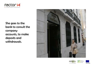 She goes to the bank to consult the company accounts, to make deposits and withdrawals. 