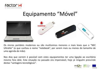 Equipamento “Móvel”Os micros portáteis modernos ou são muitíssimos menores e mais leves que o “NEC Ultralite” (o que cunhou o nome “notebook”, por serem mais ou menos do tamanho de uma agenda de mão).Nos dias que correm é possível com estes equipamentos ter uma ligação ao escritório mesmo fora dele. Esta situação no passado era impensável, hoje já ninguém prescinde destas “vantagens tecnológicas”.