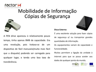 Mobilidade de InformaçãoCópias de SegurançaDisco Externo:É uma excelente solução para fazer cópias de segurança e/ ou transportar grandes quantidades de informação.Os equipamentos variam de capacidade e funcionalidade.Muitos permitem a ligação da unidade à Internet para que se possa aceder aos dados de qualquer ponto do mundo.A PEN drive apareceu à relativamente pouco tempo, tinha apenas 8MB de capacidade. Era uma revolução, pois tratava-se de um dispositivo de fácil manuseio(muito mais fácil que a disquete) podendo ser carregado para qualquer lugar, e tendo uma boa taxa de transferência.