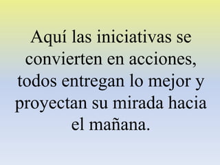 Aquí las iniciativas se
convierten en acciones,
todos entregan lo mejor y
proyectan su mirada hacia
el mañana.

 