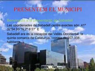 Benvinguts a la presentació de Sabadell
Les coordenades de Sabadell centre exactes són: 41º
32’54.93 “N,2º 6’27” E
Sabadell ara és la cocapital del Vallès Occidental, la
quinta comarca de Catalunya i consta de 207.338
habitants.
 