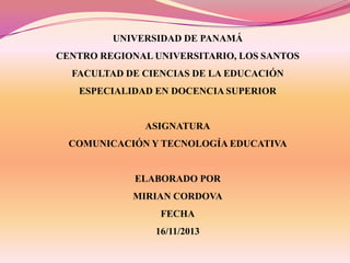 UNIVERSIDAD DE PANAMÁ

CENTRO REGIONAL UNIVERSITARIO, LOS SANTOS
FACULTAD DE CIENCIAS DE LA EDUCACIÓN
ESPECIALIDAD EN DOCENCIA SUPERIOR

ASIGNATURA
COMUNICACIÓN Y TECNOLOGÍA EDUCATIVA

ELABORADO POR
MIRIAN CORDOVA
FECHA
16/11/2013

 