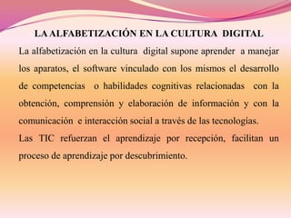 LA ALFABETIZACIÓN EN LA CULTURA DIGITAL

La alfabetización en la cultura digital supone aprender a manejar
los aparatos, el software vinculado con los mismos el desarrollo
de competencias o habilidades cognitivas relacionadas con la
obtención, comprensión y elaboración de información y con la
comunicación e interacción social a través de las tecnologías.
Las TIC refuerzan el aprendizaje por recepción, facilitan un
proceso de aprendizaje por descubrimiento.

 
