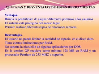 VENTAJAS Y DESVENTAJAS DE ESTAS HERRAMIENTAS
Ventajas.
Brinda la posibilidad de asignar diferentes permisos a los usuarios.
El sistema está protegido del acceso legal.
Permite realizar diferentes tipos de estaciones remotas.
Desventajas.
El usuario no puede limitar la cantidad de espacio en el disco duro.
Tiene ciertas limitaciones por RAM.
No soporta la ejecución de algunas aplicaciones por DOS.
En la versión XP requiere como mínimo 128 MB en RAM y un
procesador Pentium de 233 MHZ o superior.

 