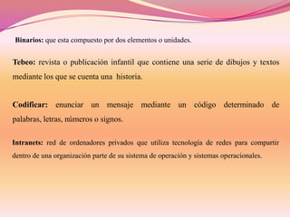 Binarios: que esta compuesto por dos elementos o unidades.

Tebeo: revista o publicación infantil que contiene una serie de dibujos y textos
mediante los que se cuenta una historia.

Codificar: enunciar un mensaje mediante un código determinado de
palabras, letras, números o signos.
Intranets: red de ordenadores privados que utiliza tecnología de redes para compartir
dentro de una organización parte de su sistema de operación y sistemas operacionales.

 