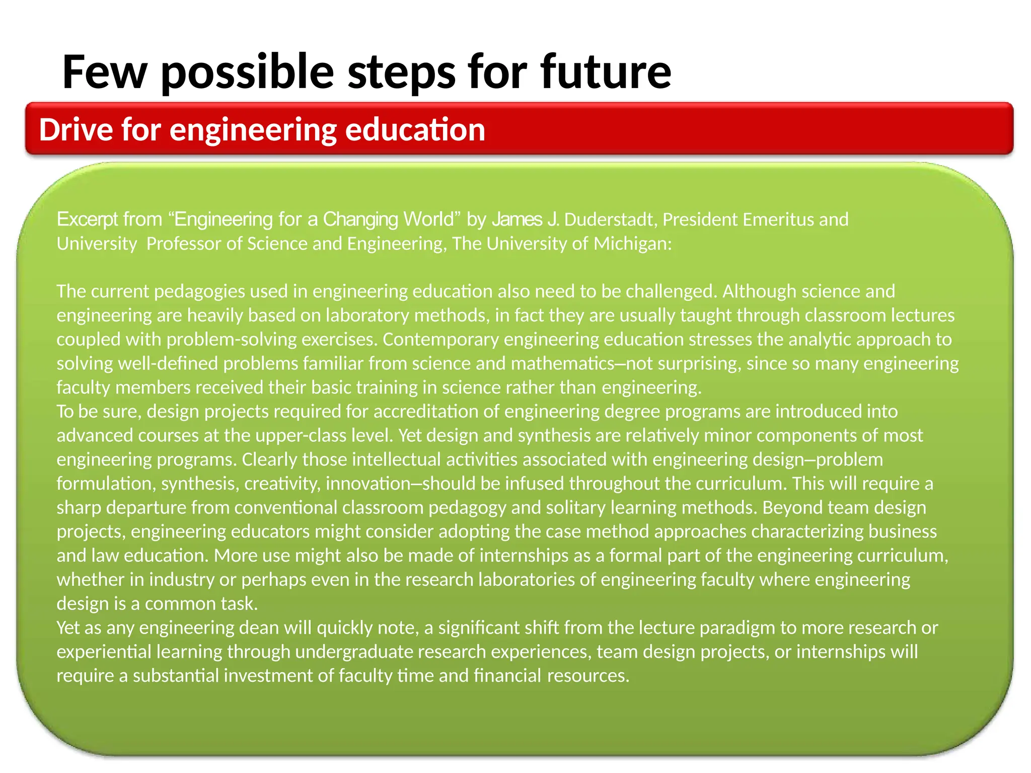 Few possible steps for future
Drive for engineering education
Excerpt from “Engineering for a Changing World” by James J. Duderstadt, President Emeritus and
University Professor of Science and Engineering, The University of Michigan:
The current pedagogies used in engineering education also need to be challenged. Although science and
engineering are heavily based on laboratory methods, in fact they are usually taught through classroom lectures
coupled with problem-solving exercises. Contemporary engineering education stresses the analytic approach to
solving well-defined problems familiar from science and mathematics–not surprising, since so many engineering
faculty members received their basic training in science rather than engineering.
To be sure, design projects required for accreditation of engineering degree programs are introduced into
advanced courses at the upper-class level. Yet design and synthesis are relatively minor components of most
engineering programs. Clearly those intellectual activities associated with engineering design–problem
formulation, synthesis, creativity, innovation–should be infused throughout the curriculum. This will require a
sharp departure from conventional classroom pedagogy and solitary learning methods. Beyond team design
projects, engineering educators might consider adopting the case method approaches characterizing business
and law education. More use might also be made of internships as a formal part of the engineering curriculum,
whether in industry or perhaps even in the research laboratories of engineering faculty where engineering
design is a common task.
Yet as any engineering dean will quickly note, a significant shift from the lecture paradigm to more research or
experiential learning through undergraduate research experiences, team design projects, or internships will
require a substantial investment of faculty time and financial resources.
 