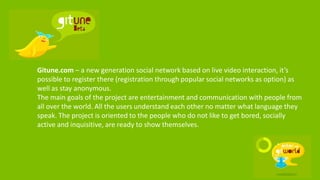 Gitune.com – a new generation social network based on live video interaction, it’s
possible to register there (registration through popular social networks as option) as
well as stay anonymous.
The main goals of the project are entertainment and communication with people from
all over the world. All the users understand each other no matter what language they
speak. The project is oriented to the people who do not like to get bored, socially
active and inquisitive, are ready to show themselves.
 