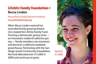 When Becca Linden noticed her
extended family growing distant,
she created the Lifchitz Family Fund.
Forming a democratic giving circle —
an innovative model of collective giv-
ing — family members can reconnect
and become a collective tzedekah
powerhouse. Partnering with the San
Diego Jewish Community Foundation,
the fund allocated over $15,000 in
2009 and continues to grow.
Lifchitz Family Foundation >
Becca Linden
PresenTense Global Summer Institute
www.lifchitzfamily.org
Ignited
in 2008
 
