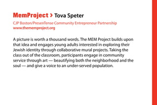 A picture is worth a thousand words. The MEM Project builds upon
that idea and engages young adults interested in exploring their
Jewish identity through collaborative mural projects. Taking the
class out of the classroom, participants engage in community
service through art — beautifying both the neighborhood and the
soul — and give a voice to an under-served population.
MemProject > Tova Speter
CJP Boston/PresenTense Community Entrepreneur Partnership
www.thememproject.org
 