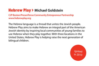 The Hebrew language is a thread that unites the Jewish people.
Hebrew Play aims to make Hebrew an integral part of the American
Jewish identity by inspiring local communities of young families to
use Hebrew when they play together. With three locations in the
United States, Hebrew Play is helping raise the next generation of
bilingual children.
Hebrew Play > Michael Goldstein
CJP Boston/PresenTense Community Entrepreneur Partnership
www.hebrewplay.org
Ignited
in 2010
 