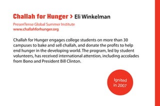 Challah for Hunger engages college students on more than 30
campuses to bake and sell challah, and donate the profits to help
end hunger in the developing world. The program, led by student
volunteers, has received international attention, including accolades
from Bono and President Bill Clinton.
Challah for Hunger > Eli Winkelman
PresenTense Global Summer Institute
www.challahforhunger.org
Ignited
in 2007
 