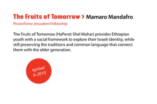 The Fruits of Tomorrow (HaPerot Shel Mahar) provides Ethiopian
youth with a social framework to explore their Israeli identity, while
still preserving the traditions and common language that connect
them with the older generation.
The Fruits of Tomorrow > Mamaro Mandafro
PresenTense Jerusalem Fellowship
Ignited
in 2010
 