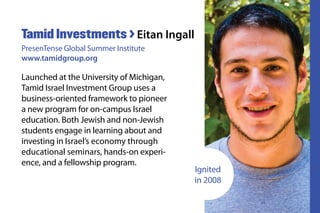 Launched at the University of Michigan,
Tamid Israel Investment Group uses a
business-oriented framework to pioneer
a new program for on-campus Israel
education. Both Jewish and non-Jewish
students engage in learning about and
investing in Israel’s economy through
educational seminars, hands-on experi-
ence, and a fellowship program.
Tamid Investments > Eitan Ingall
PresenTense Global Summer Institute
www.tamidgroup.org
Ignited
in 2008
 