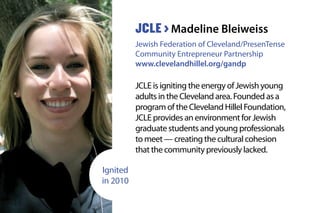 JCLE is igniting the energy of Jewish young
adults in the Cleveland area. Founded as a
program of the Cleveland Hillel Foundation,
JCLE provides an environment for Jewish
graduate students and young professionals
to meet — creating the cultural cohesion
that the community previously lacked.
JCLE > Madeline Bleiweiss
Jewish Federation of Cleveland/PresenTense
Community Entrepreneur Partnership
www.clevelandhillel.org/gandp
Ignited
in 2010
 