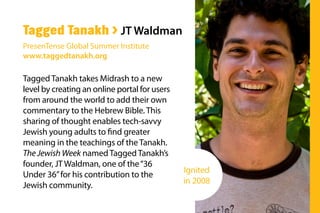 Tagged Tanakh takes Midrash to a new
level by creating an online portal for users
from around the world to add their own
commentary to the Hebrew Bible. This
sharing of thought enables tech-savvy
Jewish young adults to find greater
meaning in the teachings of the Tanakh.
The Jewish Week named Tagged Tanakh’s
founder, JT Waldman, one of the“36
Under 36”for his contribution to the
Jewish community.
Tagged Tanakh > JT Waldman
PresenTense Global Summer Institute
www.taggedtanakh.org
Ignited
in 2008
 