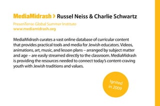 MediaMidrash curates a vast online database of curricular content
that provides practical tools and media for Jewish educators.Videos,
animations, art, music, and lesson plans – arranged by subject matter
and age – are easily streamed directly to the classroom. MediaMidrash
is providing the resources needed to connect today’s content-craving
youth with Jewish traditions and values.
MediaMidrash > Russel Neiss & Charlie Schwartz
PresenTense Global Summer Institute
www.mediamidrash.org
Ignited
in 2009
 