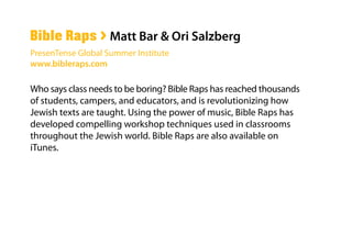 Who says class needs to be boring? Bible Raps has reached thousands
of students, campers, and educators, and is revolutionizing how
Jewish texts are taught. Using the power of music, Bible Raps has
developed compelling workshop techniques used in classrooms
throughout the Jewish world. Bible Raps are also available on
iTunes.
Bible Raps > Matt Bar & Ori Salzberg
PresenTense Global Summer Institute
www.bibleraps.com
 