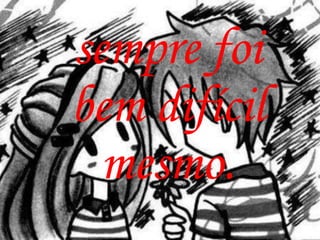 sempre foi
bem difícil
  mesmo.
 