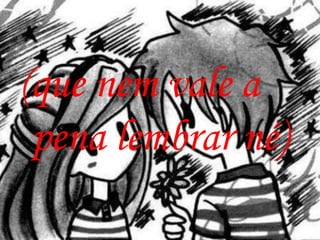 (que nem vale a
 pena lembrar né)
 