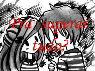 Pra superar
   tudo?
 