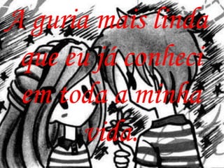 A guria mais linda
 que eu já conheci
 em toda a minha
       vida.
 