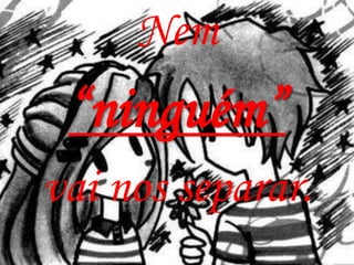 Nem
 “ninguém”
vai nos separar.
 