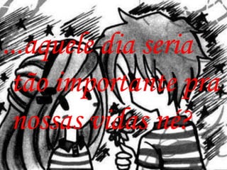 ...aquele dia seria
 tão importante pra
 nossas vidas né?
 