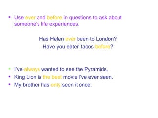 Use  ever  and  before  in questions to ask about someone’s life experiences. Has Helen  ever  been to London? Have you eaten tacos  before ? I’ve   always  wanted to see the Pyramids. King Lion is   the best  movie I’ve ever seen. My brother has   only  seen it once. 