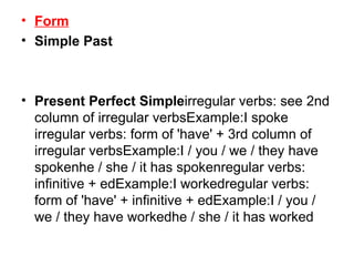Form Simple Past Present Perfect Simple irregular verbs: see 2nd column of irregular verbsExample:I spoke irregular verbs: form of 'have' + 3rd column of irregular verbsExample:I / you / we / they have spokenhe / she / it has spokenregular verbs: infinitive + edExample:I workedregular verbs: form of 'have' + infinitive + edExample:I / you / we / they have workedhe / she / it has worked 
