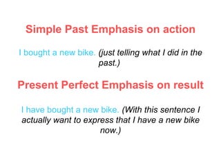 Simple Past  Emphasis on action I   bought a new bike.   (just telling what I did in the past.)  Present Perfect  Emphasis on result I have bought a new bike.   (With this sentence I actually want to express that I have a new bike now.) 