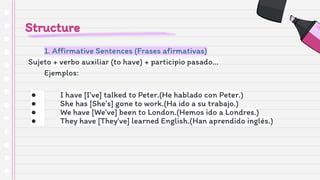 Structure
1. Aﬃrmative Sentences (Frases aﬁrmativas)
Sujeto + verbo auxiliar (to have) + participio pasado…
Ejemplos:
● I have [I’ve] talked to Peter.(He hablado con Peter.)
● She has [She’s] gone to work.(Ha ido a su trabajo.)
● We have [We’ve] been to London.(Hemos ido a Londres.)
● They have [They’ve] learned English.(Han aprendido inglés.)
 