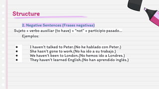 Structure
2. Negative Sentences (Frases negativas)
Sujeto + verbo auxiliar (to have) + “not” + participio pasado…
Ejemplos:
● I haven’t talked to Peter.(No he hablado con Peter.)
● She hasn’t gone to work.(No ha ido a su trabajo.)
● We haven’t been to London.(No hemos ido a Londres.)
● They haven’t learned English.(No han aprendido inglés.)
 